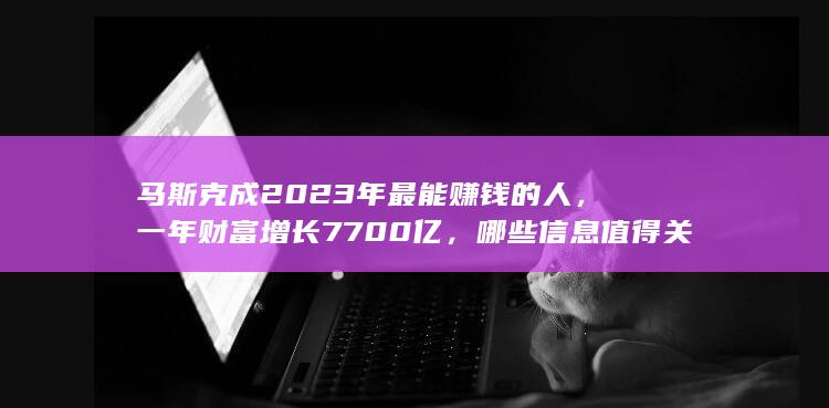 马斯克成 2023 年最能赚钱的人，一年财富增长 7700亿，哪些信息值得关注？