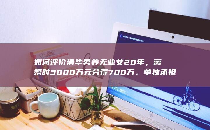 如何评价清华男养无业女20年，离婚时3000万元分得700万，单独承担700万债务、每月4万抚养费？