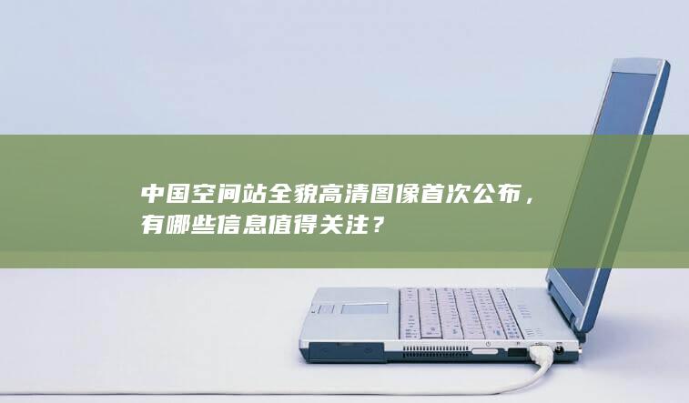 中国空间站全貌高清图像首次公布，有哪些信息值得关注？