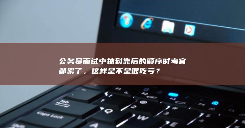 公务员面试中抽到靠后的顺序时考官都累了，这样是不是很吃亏？