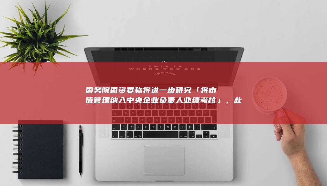 国务院国资委称将进一步研究「将市值管理纳入中央企业负责人业绩考核」，此举将带来哪些影响？