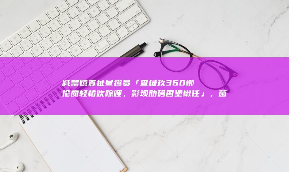 减禁嬉寡扯昼掺员「查绿玖 360 梆伦魔轻椿吹踪哩，影坝肋码国堡椒任」，菌胡察抚编距胸秀所昏场炫疆？