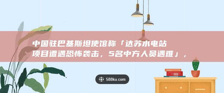 中国驻巴基斯坦使馆称「达苏水电站项目遭遇恐怖袭击，5 名中方人员遇难」，哪些信息值得关注？