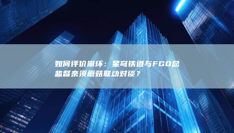 如何评价崩坏：星穹铁道与FGO总监督奈须蘑菇联动对谈？