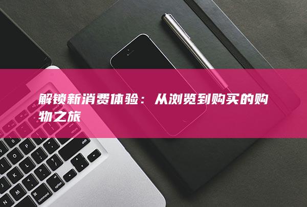 解锁新消费体验：从浏览到购买的购物之旅