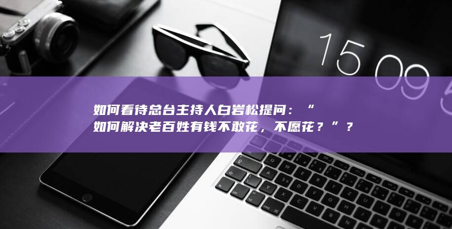 如何看待总台主持人白岩松提问：“如何解决老百姓有钱不敢花，不愿花？”？