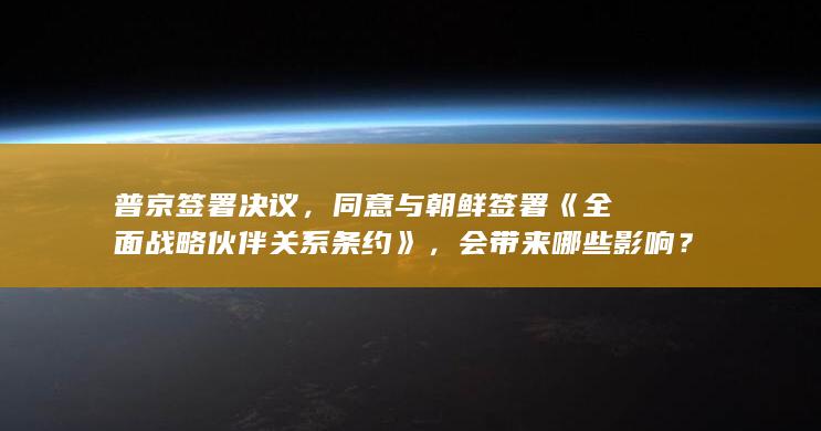 普京签署决议，同意与朝鲜签署《全面战略伙伴关系条约》，会带来哪些影响？