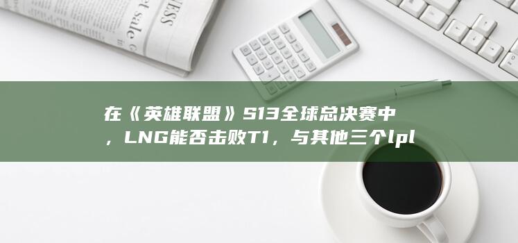 在《英雄联盟》S13全球总决赛中，LNG能否击败T1，与其他三个lpl的战队成功会师四强？