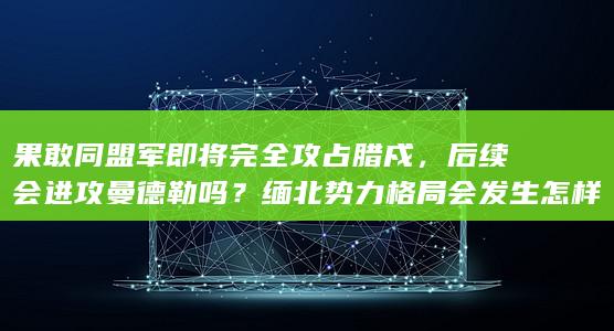 果敢同盟军即将完全攻占腊戍，后续会进攻曼德勒吗？缅北势力格局会发生怎样变化？北方大国态度如何？