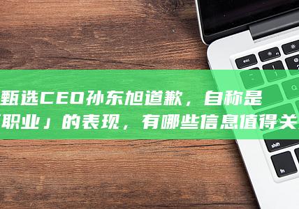 东方甄选CEO孙东旭道歉，自称是 「 不职业 」 的表现，有哪些信息值得关注？