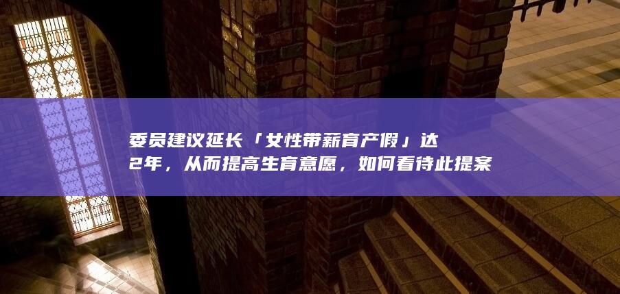 委员建议延长「女性带薪育产假」达 2 年，从而提高生育意愿，如何看待此提案？