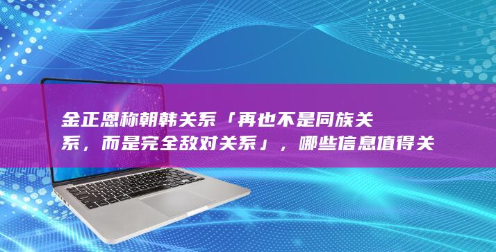 金正恩称朝韩关系「再也不是同族关系，而是完全敌对关系」，哪些信息值得关注？