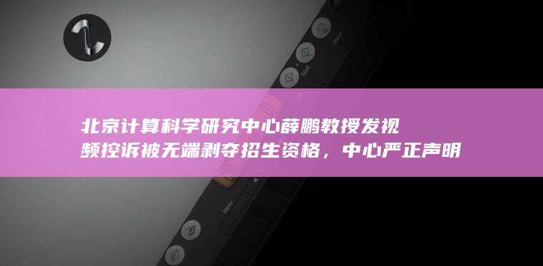 北京计算科学研究中心薛鹏教授发视频控诉被无端剥夺招生资格，中心严正声明回应，如何看待此事？