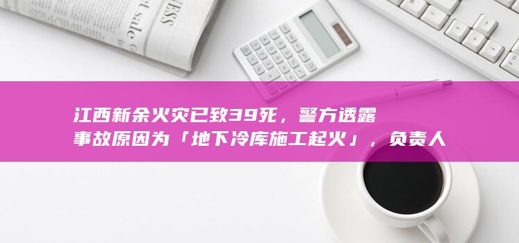 江西新余火灾已致 39 死，警方透露事故原因为「地下冷库施工起火」，负责人被控制，起到哪些警示作用？