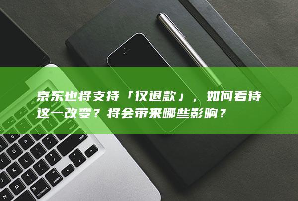 京东也将支持「仅退款」，如何看待这一改变？将会带来哪些影响？