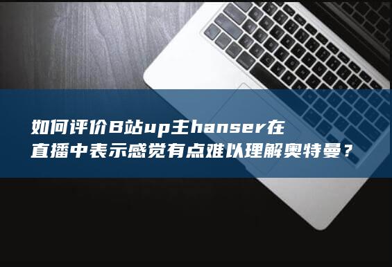 如何评价B站up主hanser在直播中表示感觉有点难以理解奥特曼？