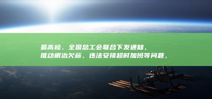 最高检、全国总工会联合下发通知，推动根治欠薪、违法安排超时加班等问题，有哪些信息可关注？