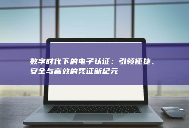 数字时代下的电子认证：引领便捷、安全与高效的凭证新纪元