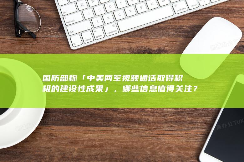 国防部称「中美两军视频通话取得积极的建设性成果」，哪些信息值得关注？