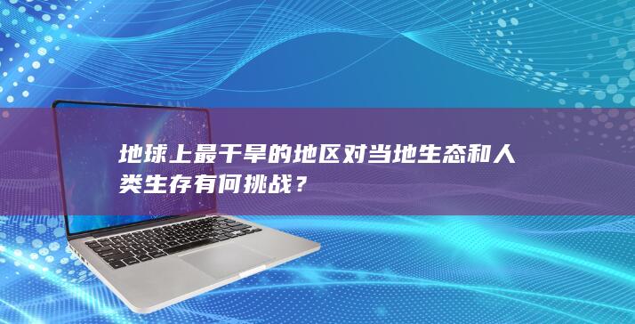 地球上最干旱的地区对当地生态和人类生存有何挑战？