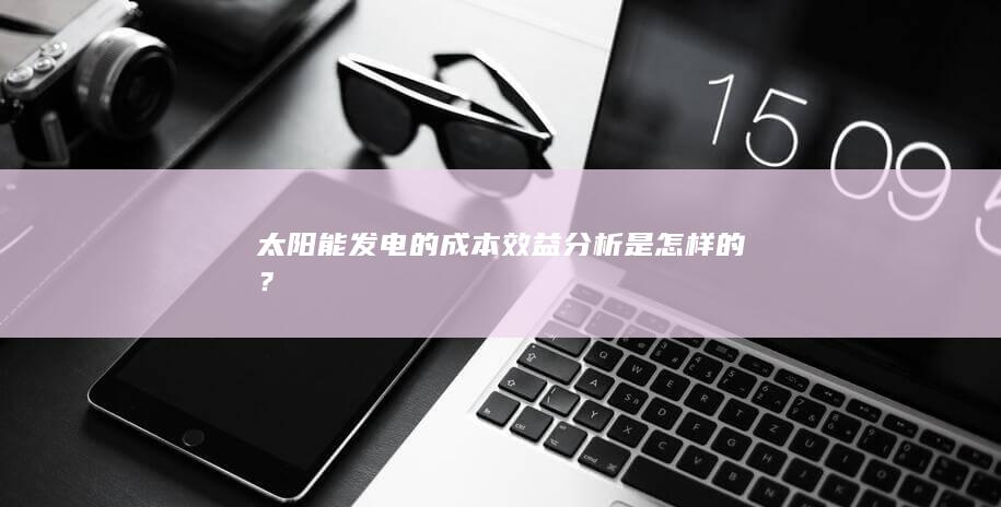 太阳能发电的成本效益分析是怎样的？