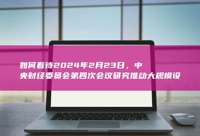 如何看待2024年2月23日，中央财经委员会第四次会议研究推动大规模设备更新和消费品以旧换新问题？