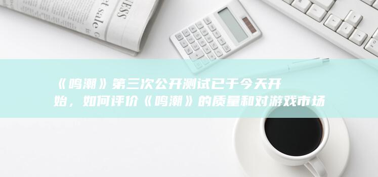 《鸣潮》第三次公开测试已于今天开始，如何评价《鸣潮》的质量和对游戏市场有何影响？