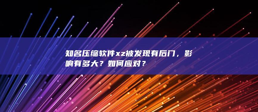 知名压缩软件 xz 被发现有后门，影响有多大？如何应对？