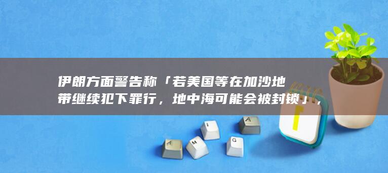 伊朗方面警告称「若美国等在加沙地带继续犯下罪行，地中海可能会被封锁」，哪些信息值得关注？