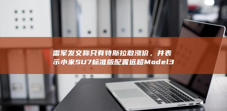 雷军发文称只有特斯拉敢涨价，并表示小米 SU7 标准版配置远超 Model 3 ，哪些信息值得关注？