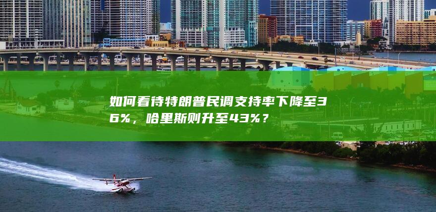 如何看待特朗普民调支持率下降至36%，哈里斯则升至43%？