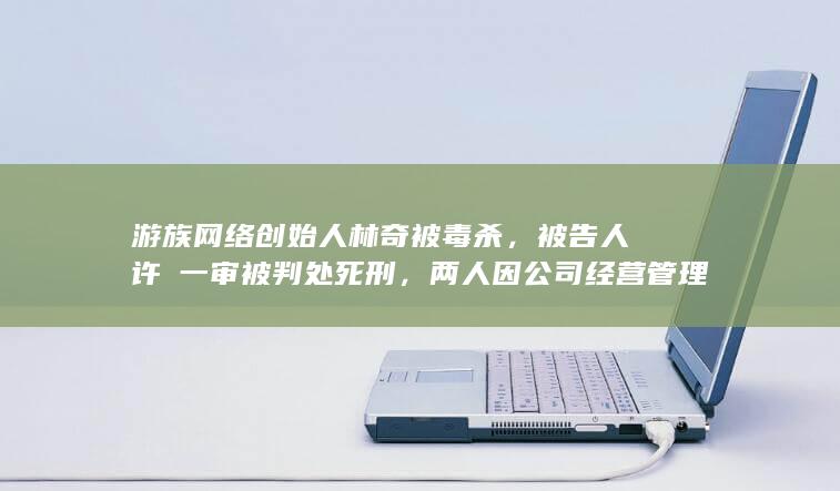 游族网络创始人林奇被毒杀，被告人许垚一审被判处死刑，两人因公司经营管理事宜产生矛盾，哪些信息值得关注？