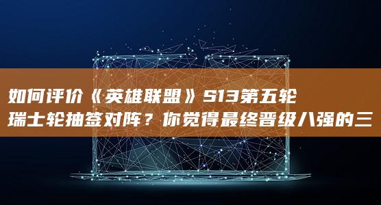 如何评价《英雄联盟》S13 第五轮瑞士轮抽签对阵？你觉得最终晋级八强的三支队伍会是谁？