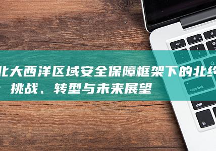 北大西洋区域安全保障框架下的北约：挑战、转型与未来展望