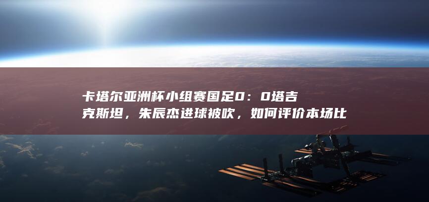 卡塔尔亚洲杯小组赛国足 0：0 塔吉克斯坦，朱辰杰进球被吹，如何评价本场比赛？