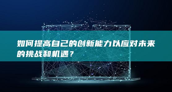 如何提高自己的创新能力以应对未来的挑战和机遇？