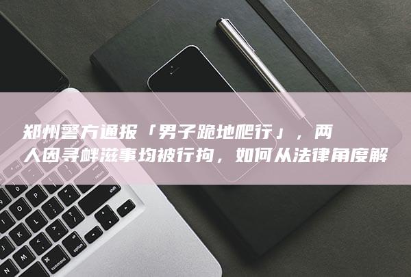 郑州警方通报「男子跪地爬行」，两人因寻衅滋事均被行拘，如何从法律角度解读？