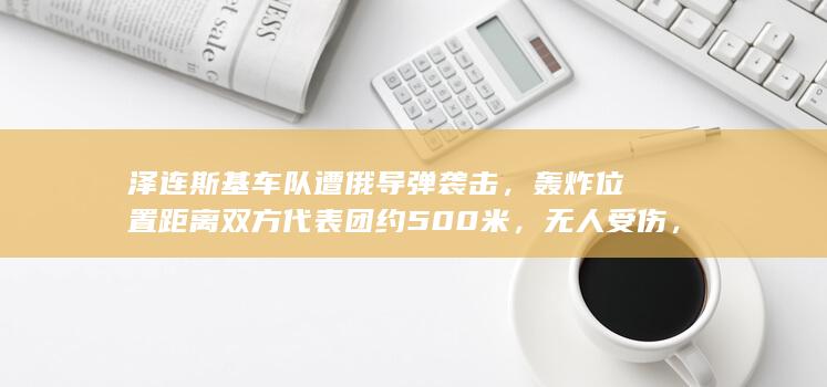 泽连斯基车队遭俄导弹袭击，轰炸位置距离双方代表团约 500 米，无人受伤，具体情况如何？