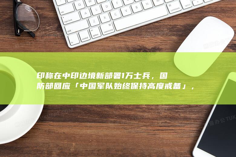 印称在中印边境新部署 1 万士兵，国防部回应「中国军队始终保持高度戒备」，哪些信息值得关注？