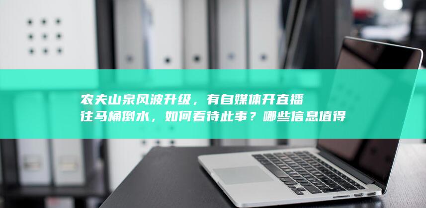 农夫山泉风波升级，有自媒体开直播往马桶倒水，如何看待此事？哪些信息值得关注？