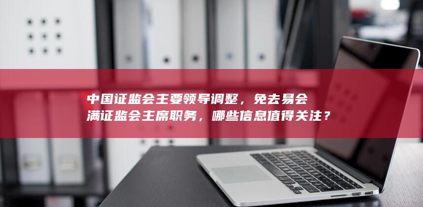 中国证监会主要领导调整，免去易会满证监会主席职务，哪些信息值得关注？