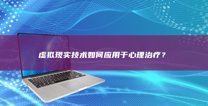 虚拟现实技术如何应用于心理治疗？