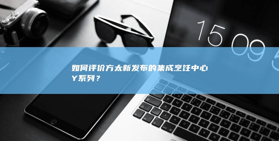 如何评价方太新发布的集成烹饪中心Y系列？