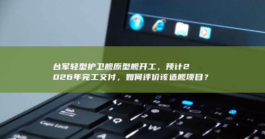 台军轻型护卫舰原型舰开工，预计 2026 年完工交付，如何评价该造舰项目？