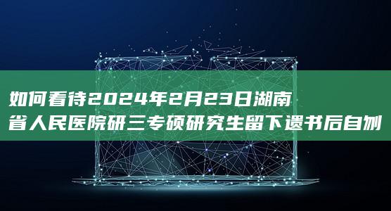 如何看待2024年2月23日湖南省人民医院研三专硕研究生留下遗书后自刎身亡？