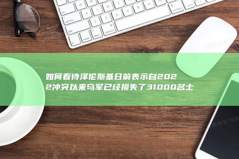 如何看待泽伦斯基日前表示自2022冲突以来乌军已经损失了31000名士兵？