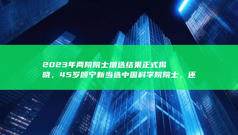 2023 年两院院士增选结果正式揭晓， 45 岁颜宁新当选中国科学院院士，还有哪些信息值得关注？