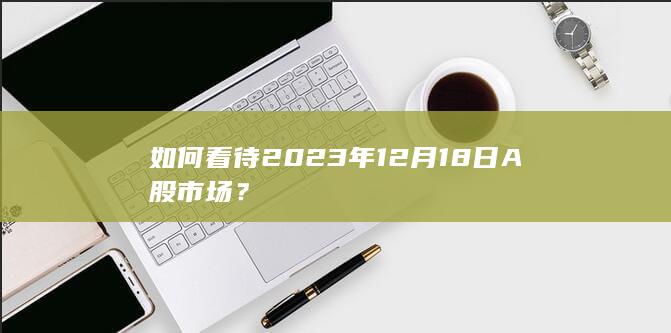 如何看待2023年12 月18 日 A股市场？