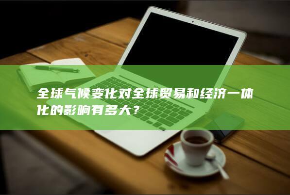 全球气候变化对全球贸易和经济一体化的影响有多大？