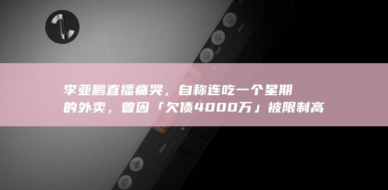 李亚鹏直播痛哭，自称连吃一个星期的外卖，曾因「欠债 4000 万」被限制高消费，哪些信息值得关注？